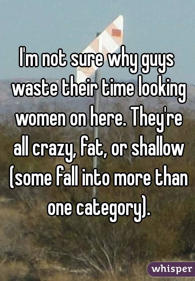 I'm not sure why guys waste their time looking women on here. They're all crazy, fat, or shallow (some fall into more than one category).