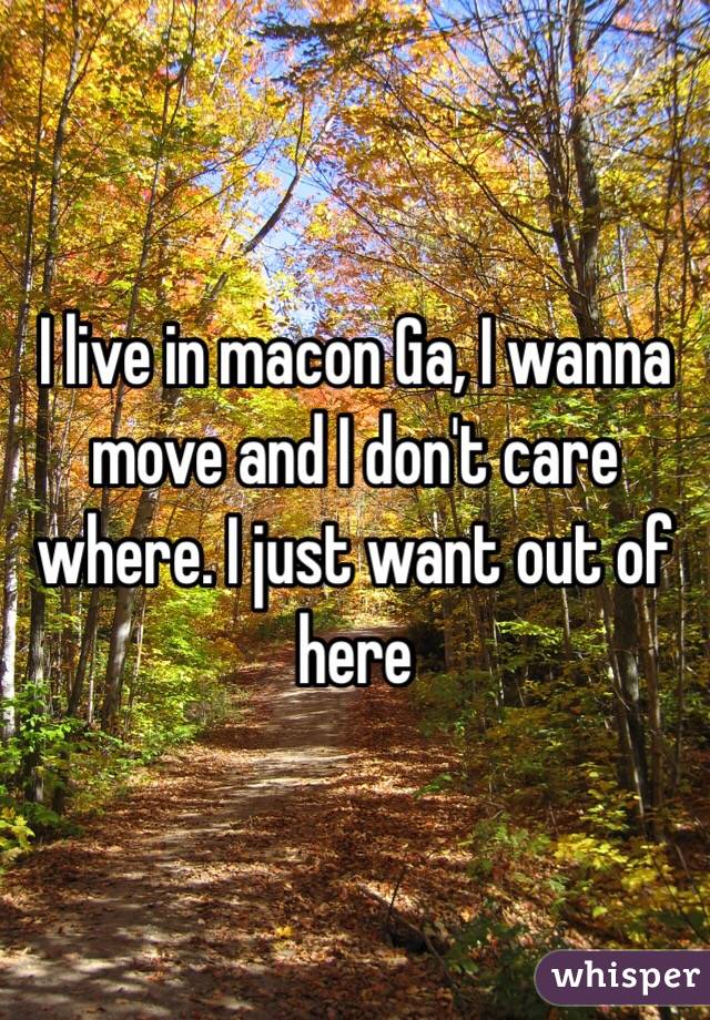 I live in macon Ga, I wanna move and I don't care where. I just want out of here 