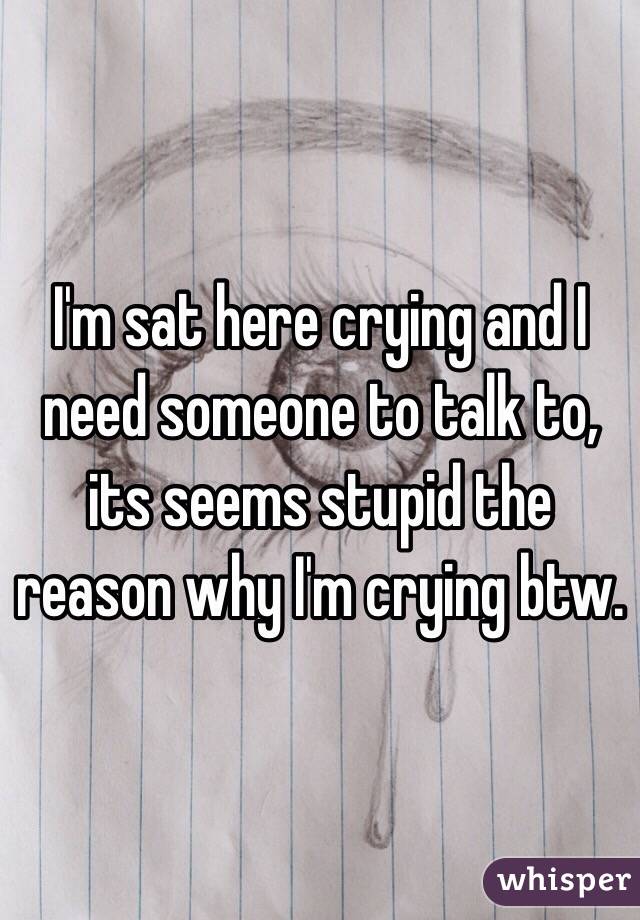 I'm sat here crying and I need someone to talk to, its seems stupid the reason why I'm crying btw.