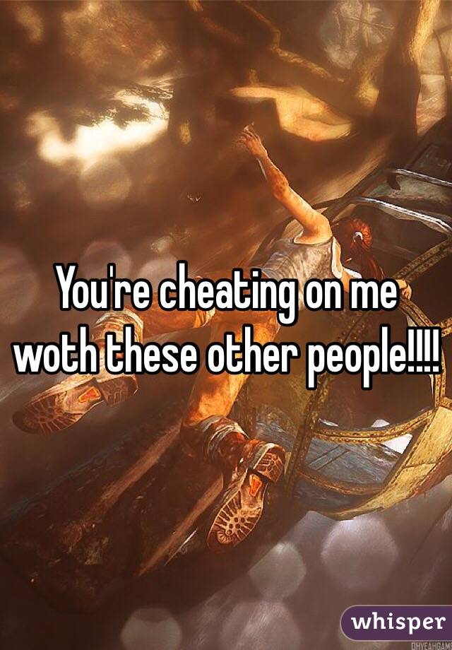 You're cheating on me woth these other people!!!!