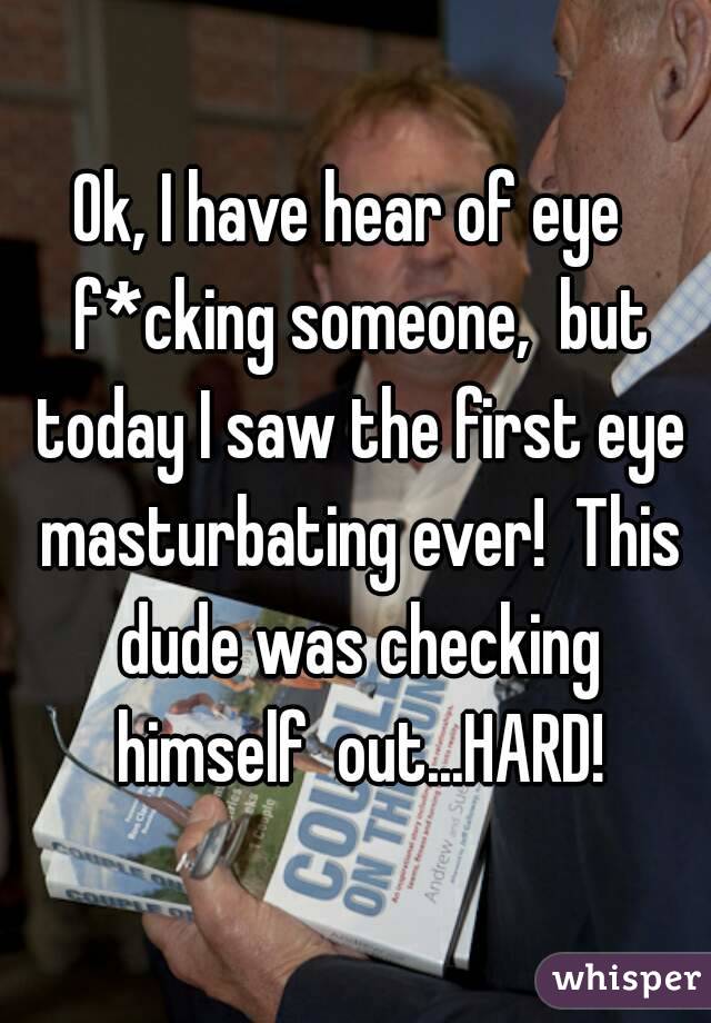 Ok, I have hear of eye  f*cking someone,  but today I saw the first eye masturbating ever!  This dude was checking himself  out...HARD!