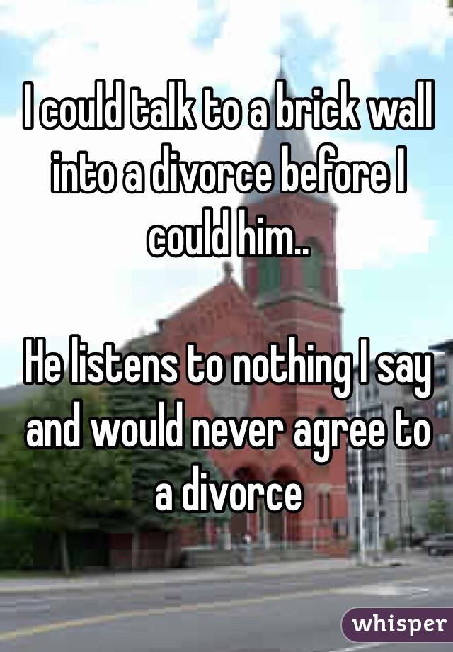 I could talk to a brick wall into a divorce before I could him.. 

He listens to nothing I say and would never agree to a divorce 
