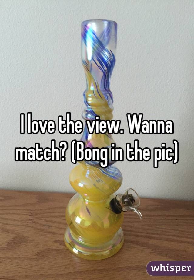 I love the view. Wanna match? (Bong in the pic)