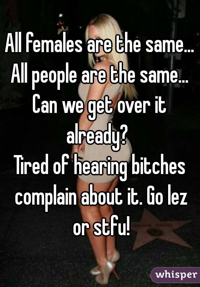 All females are the same...
All people are the same...
Can we get over it already?  
Tired of hearing bitches complain about it. Go lez or stfu!