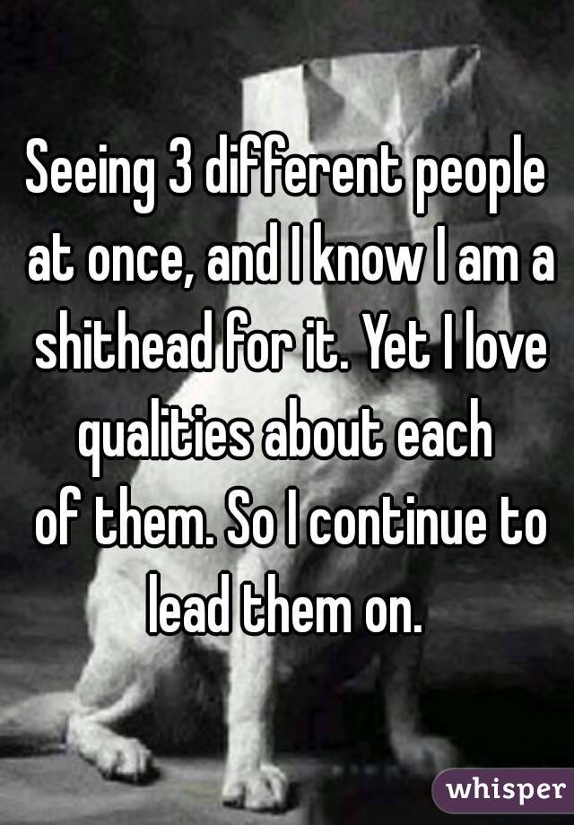 Seeing 3 different people at once, and I know I am a shithead for it. Yet I love qualities about each 
 of them. So I continue to lead them on. 