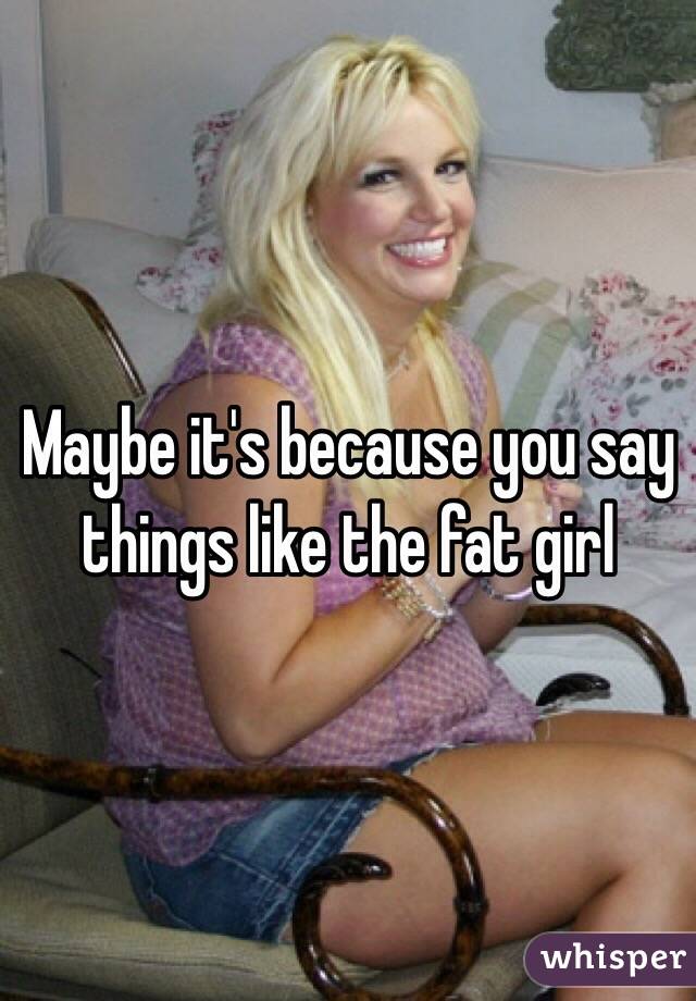 Maybe it's because you say things like the fat girl