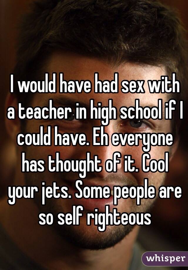 I would have had sex with a teacher in high school if I could have. Eh everyone has thought of it. Cool your jets. Some people are so self righteous 