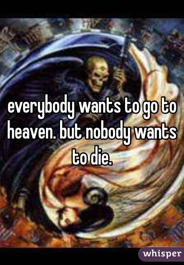 everybody wants to go to heaven. but nobody wants to die.
