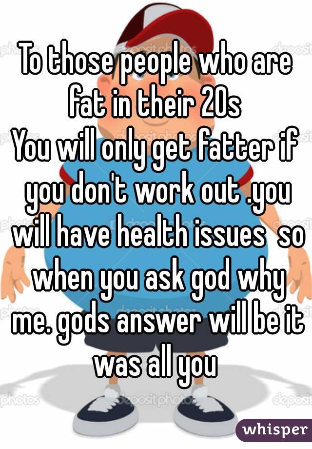 To those people who are fat in their 20s 
You will only get fatter if you don't work out .you will have health issues  so when you ask god why me. gods answer will be it was all you 