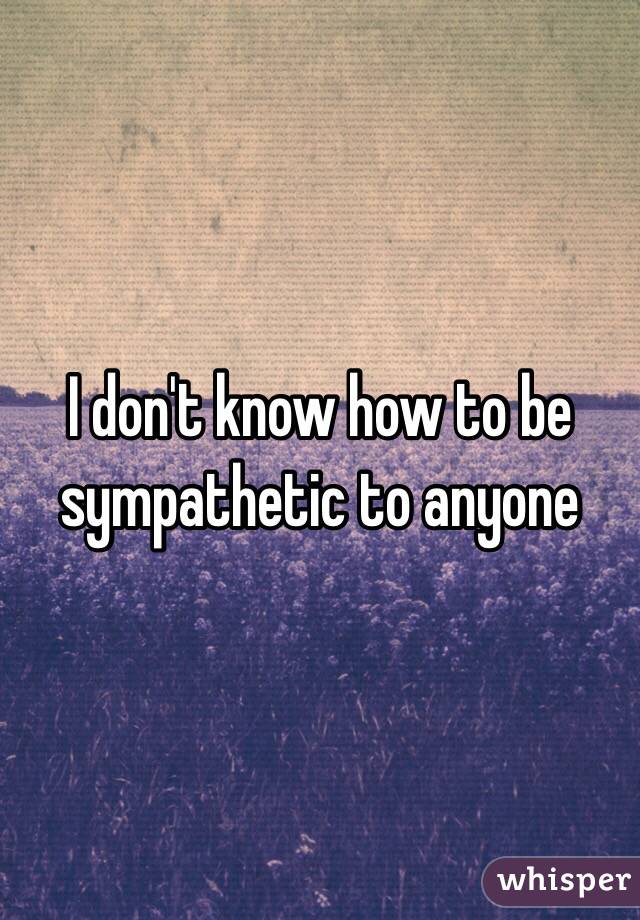 I don't know how to be sympathetic to anyone