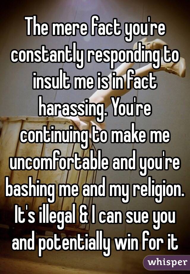 The mere fact you're constantly responding to insult me is in fact harassing. You're continuing to make me uncomfortable and you're bashing me and my religion.  It's illegal & I can sue you and potentially win for it