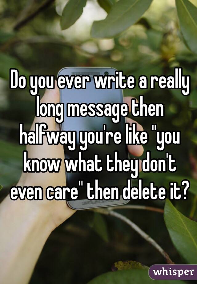 Do you ever write a really long message then halfway you're like "you know what they don't even care" then delete it?