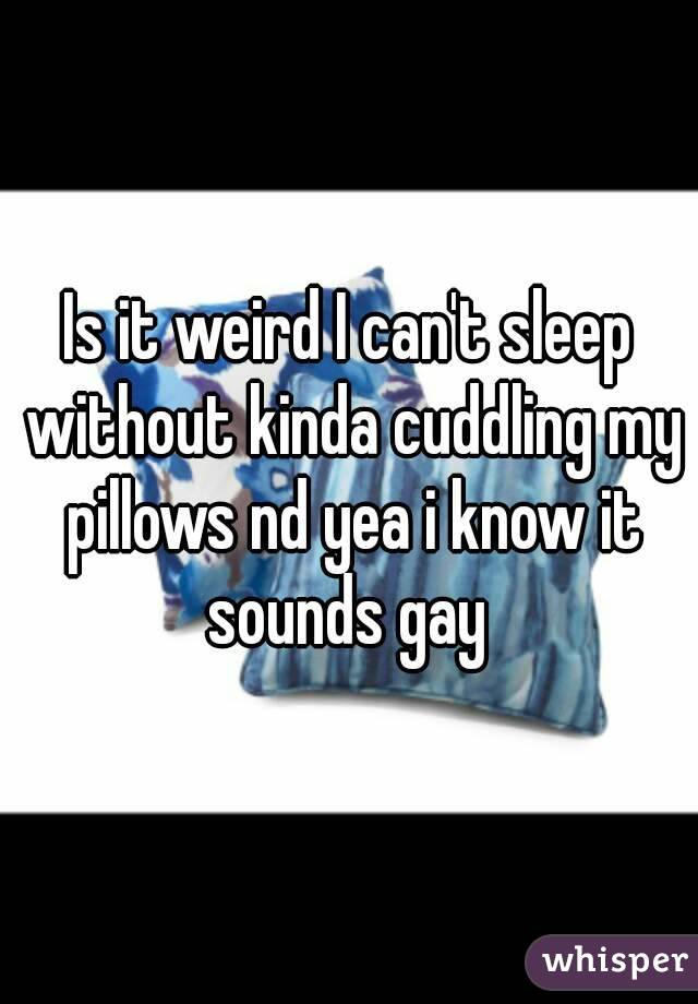 Is it weird I can't sleep without kinda cuddling my pillows nd yea i know it sounds gay 