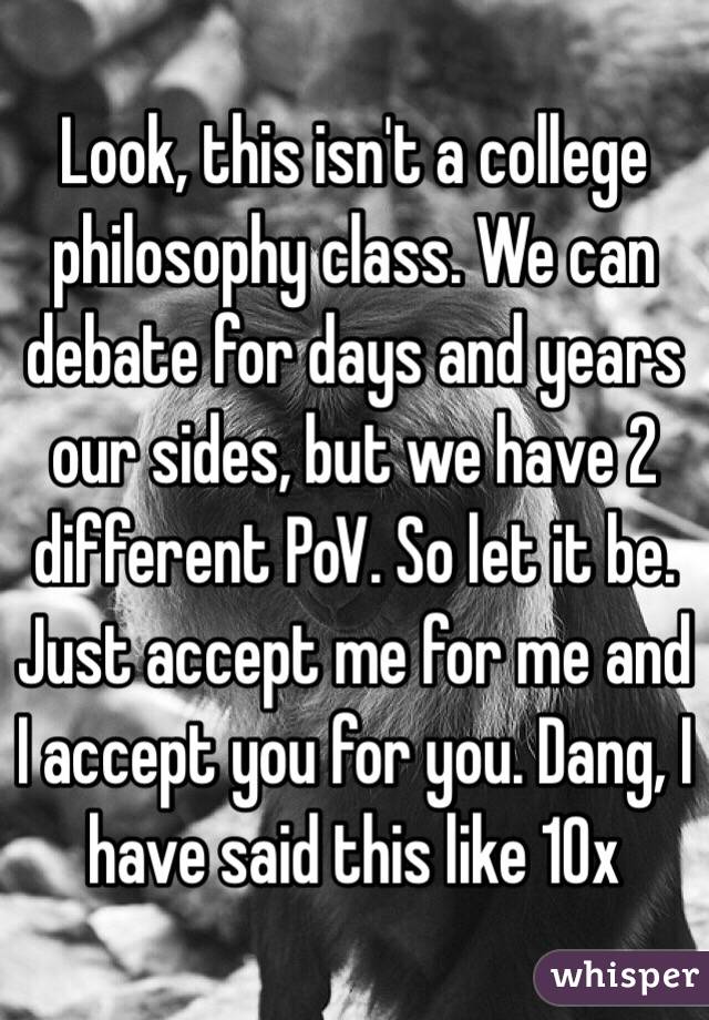Look, this isn't a college philosophy class. We can debate for days and years our sides, but we have 2 different PoV. So let it be.  Just accept me for me and I accept you for you. Dang, I have said this like 10x