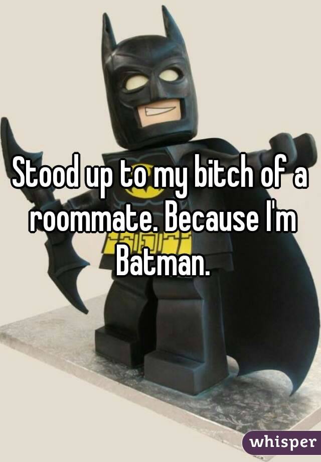 Stood up to my bitch of a roommate. Because I'm Batman.