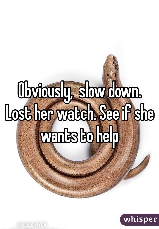 Obviously,  slow down. Lost her watch. See if she wants to help