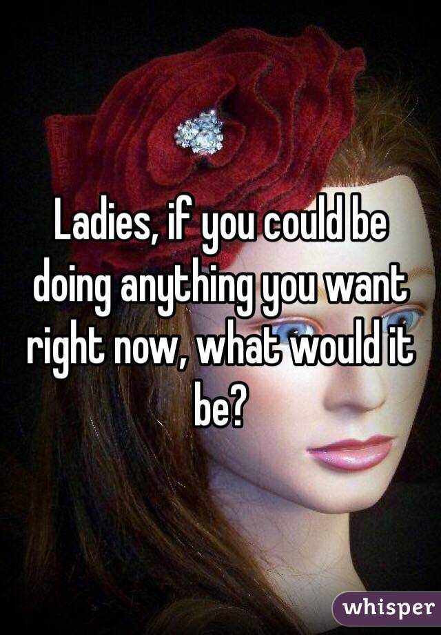 Ladies, if you could be doing anything you want right now, what would it be?