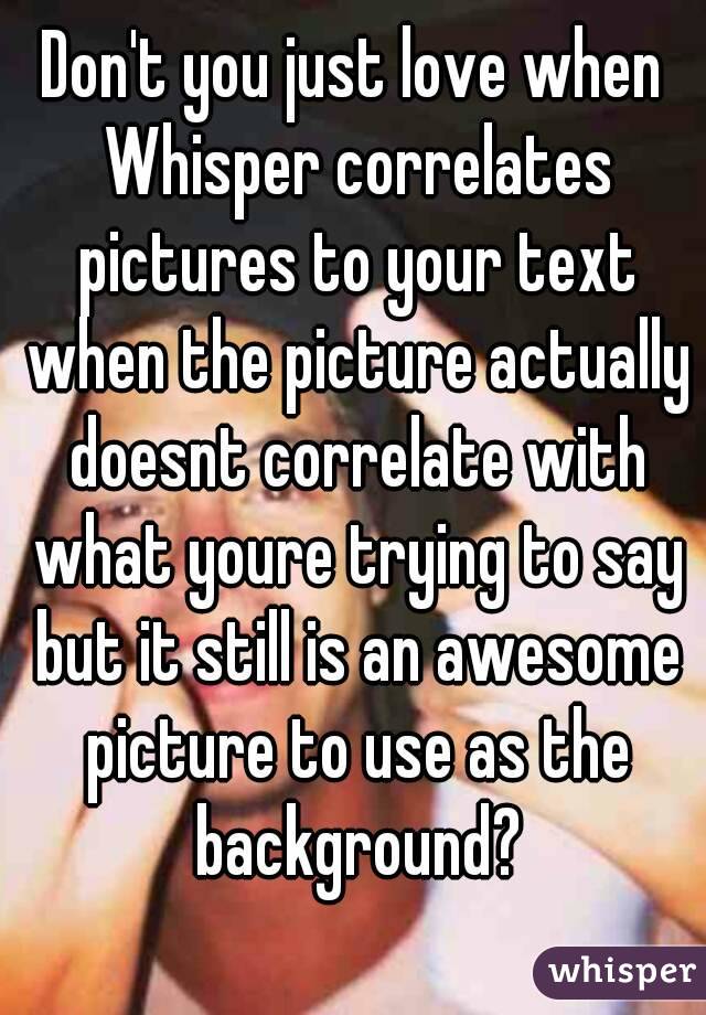 Don't you just love when Whisper correlates pictures to your text when the picture actually doesnt correlate with what youre trying to say but it still is an awesome picture to use as the background?