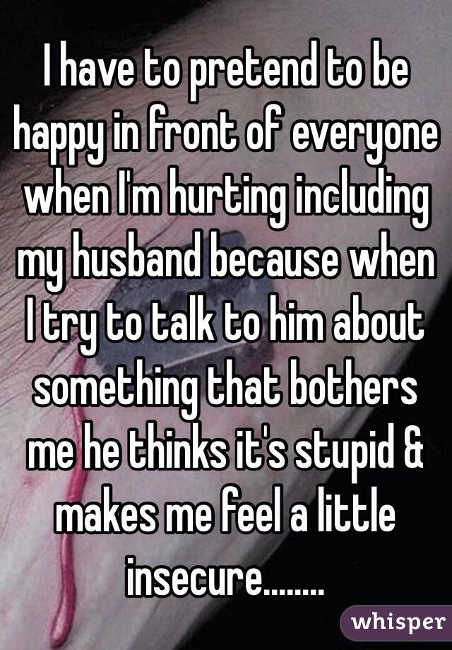 I have to pretend to be happy in front of everyone when I'm hurting including my husband because when I try to talk to him about something that bothers me he thinks it's stupid & makes me feel a little insecure........
