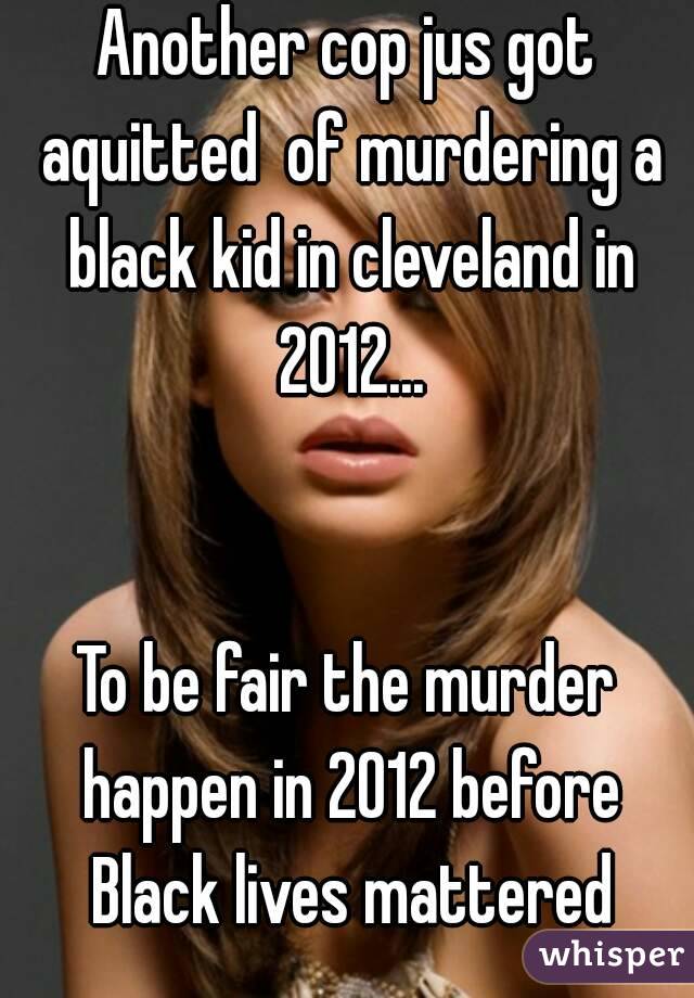 Another cop jus got aquitted  of murdering a black kid in cleveland in 2012...


To be fair the murder happen in 2012 before Black lives mattered