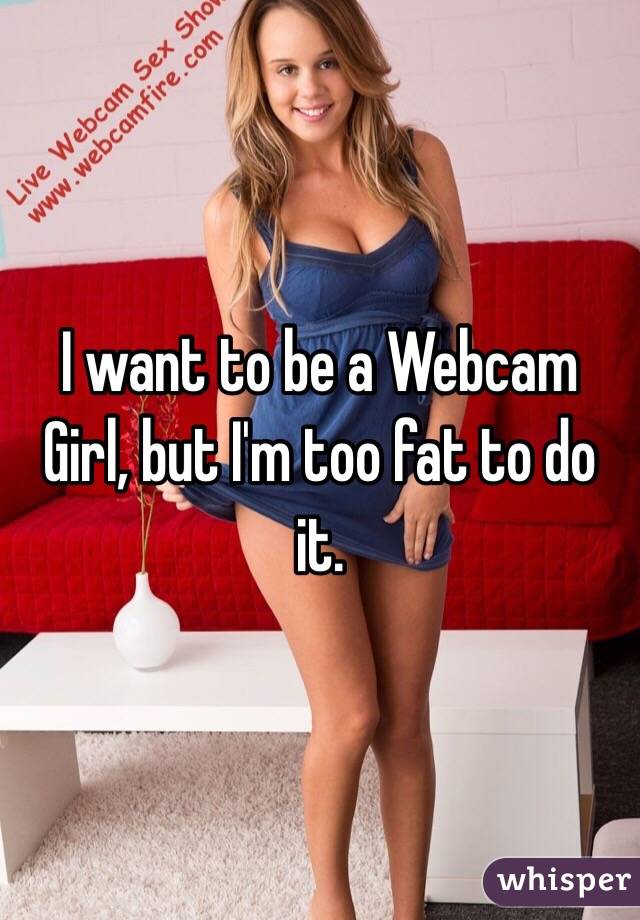 I want to be a Webcam Girl, but I'm too fat to do it.