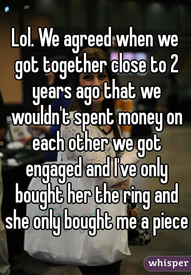 Lol. We agreed when we got together close to 2 years ago that we wouldn't spent money on each other we got engaged and I've only bought her the ring and she only bought me a piece