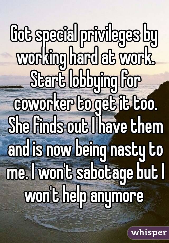 Got special privileges by working hard at work. Start lobbying for coworker to get it too. She finds out I have them and is now being nasty to me. I won't sabotage but I won't help anymore 