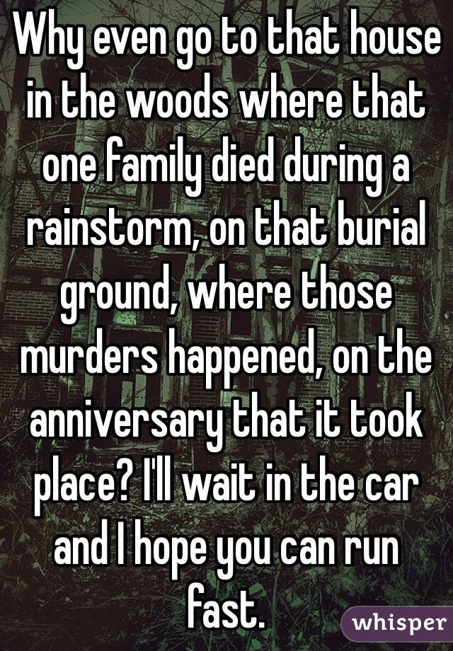 Why even go to that house in the woods where that one family died during a rainstorm, on that burial ground, where those murders happened, on the anniversary that it took place? I'll wait in the car and I hope you can run fast.