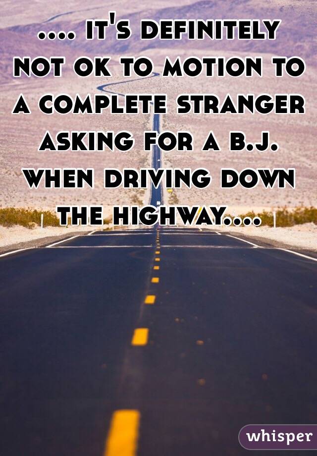 .... it's definitely not ok to motion to a complete stranger asking for a b.j. when driving down the highway....