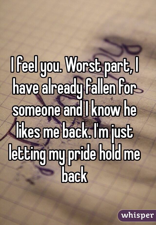 I feel you. Worst part, I have already fallen for someone and I know he likes me back. I'm just letting my pride hold me back 