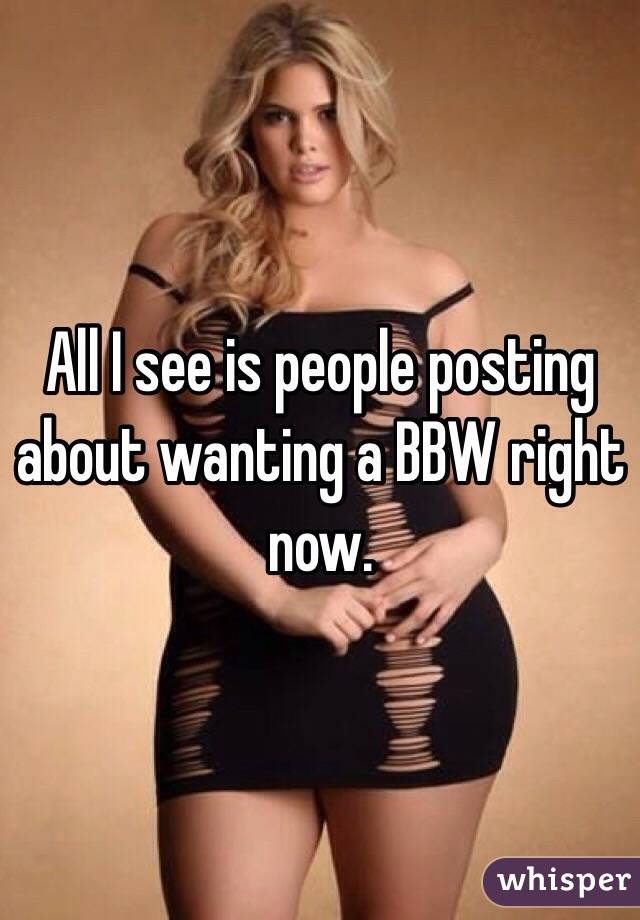 All I see is people posting about wanting a BBW right now. 