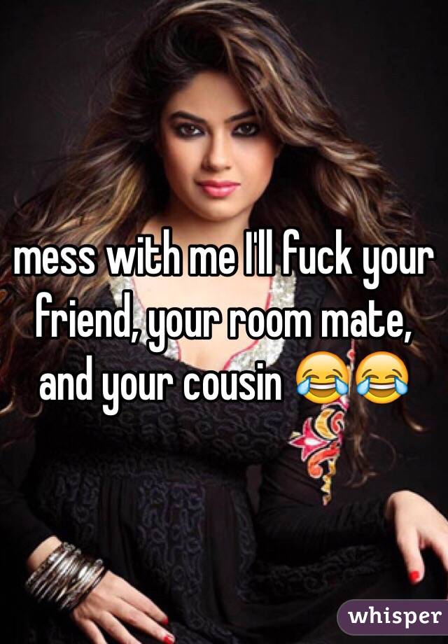 mess with me I'll fuck your friend, your room mate, and your cousin 😂😂