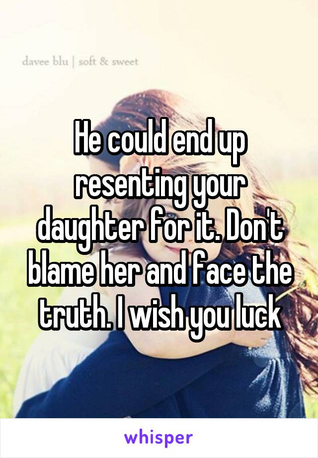 He could end up resenting your daughter for it. Don't blame her and face the truth. I wish you luck