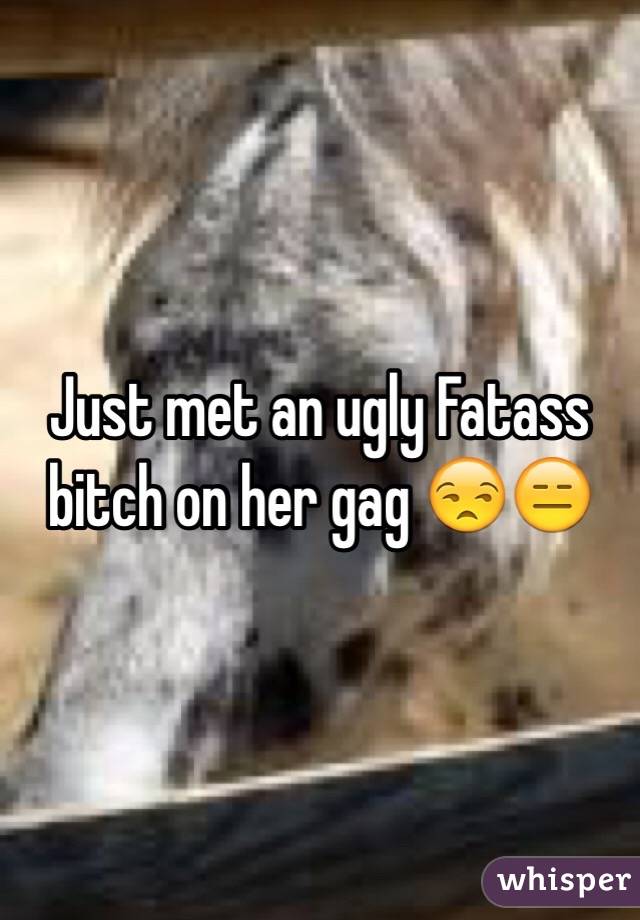 Just met an ugly Fatass bitch on her gag 😒😑