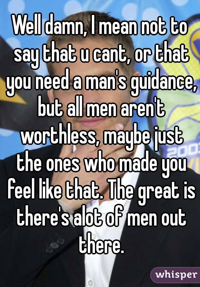Well damn, I mean not to say that u cant, or that you need a man's guidance, but all men aren't worthless, maybe just the ones who made you feel like that. The great is there's alot of men out there.