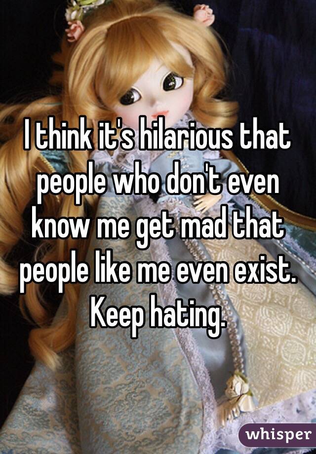 I think it's hilarious that people who don't even know me get mad that people like me even exist. Keep hating.