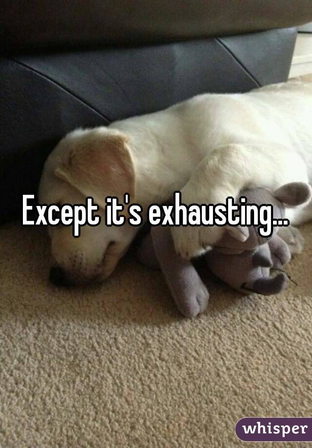 Except it's exhausting...
