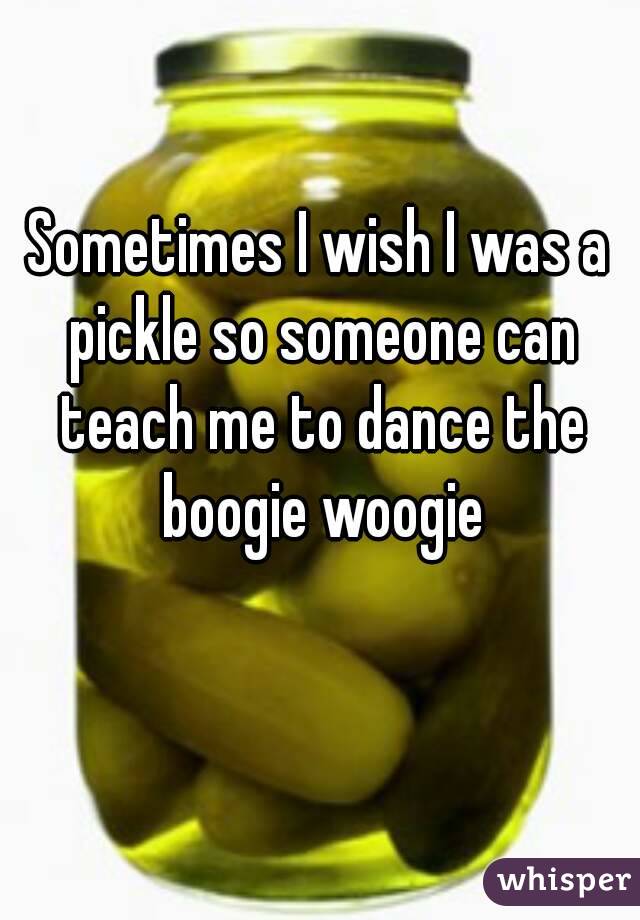 Sometimes I wish I was a pickle so someone can teach me to dance the boogie woogie
