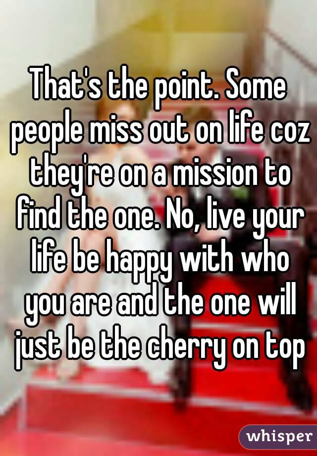 That's the point. Some people miss out on life coz they're on a mission to find the one. No, live your life be happy with who you are and the one will just be the cherry on top