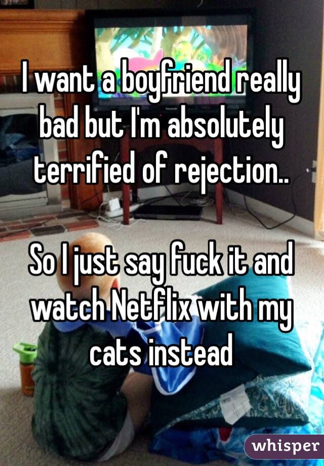 I want a boyfriend really bad but I'm absolutely terrified of rejection..  

So I just say fuck it and watch Netflix with my cats instead