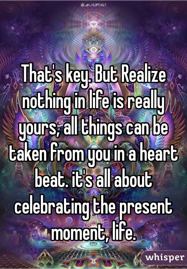 That's key. But Realize nothing in life is really yours, all things can be taken from you in a heart beat. it's all about celebrating the present moment, life.