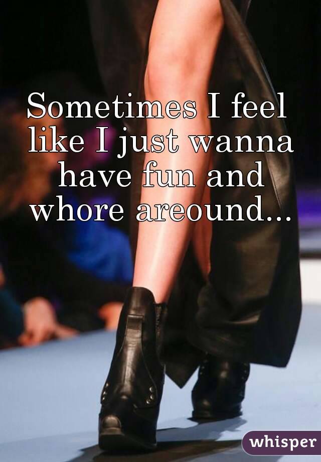 Sometimes I feel like I just wanna have fun and whore areound...