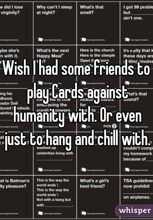 Wish I had some friends to play Cards against humanity with. Or even just to hang and chill with.