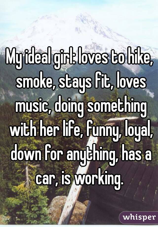 My ideal girl: loves to hike, smoke, stays fit, loves music, doing something with her life, funny, loyal, down for anything, has a car, is working. 