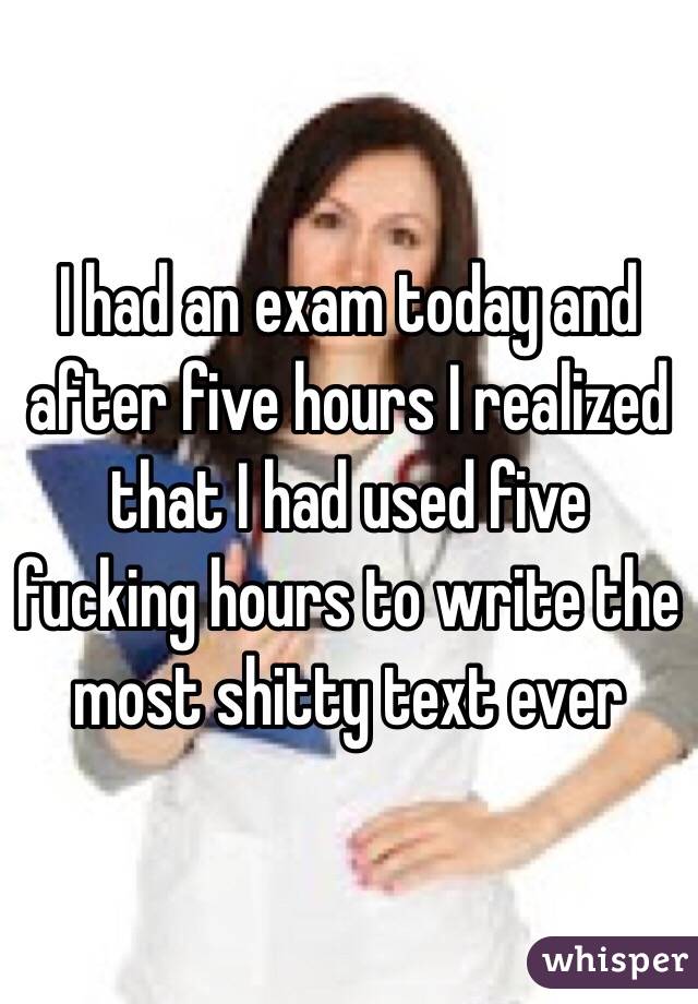 I had an exam today and after five hours I realized that I had used five fucking hours to write the most shitty text ever
