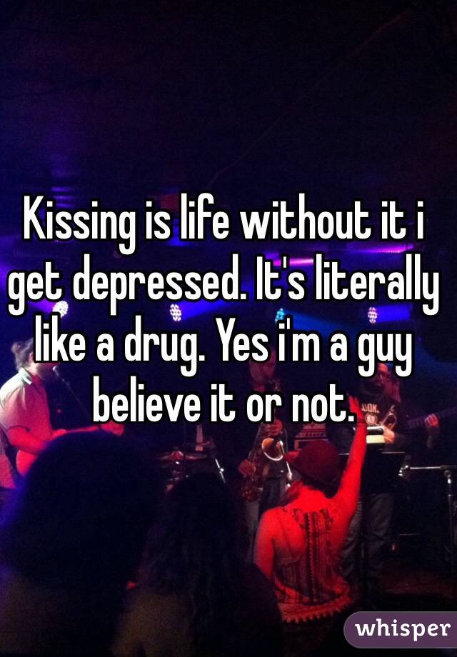 Kissing is life without it i get depressed. It's literally like a drug. Yes i'm a guy believe it or not. 