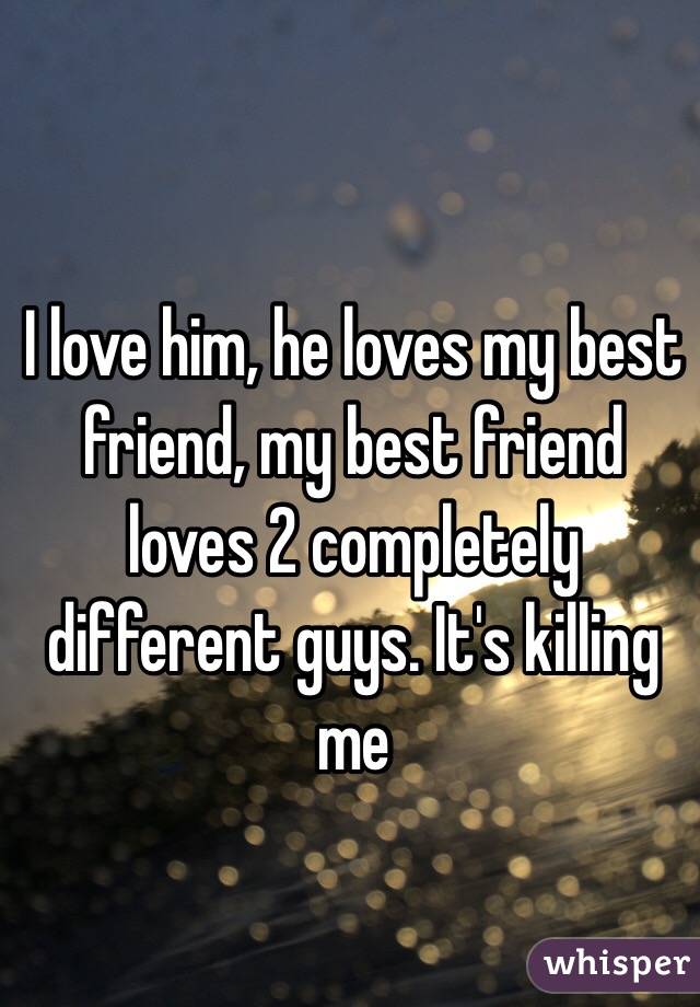 I love him, he loves my best friend, my best friend loves 2 completely different guys. It's killing me