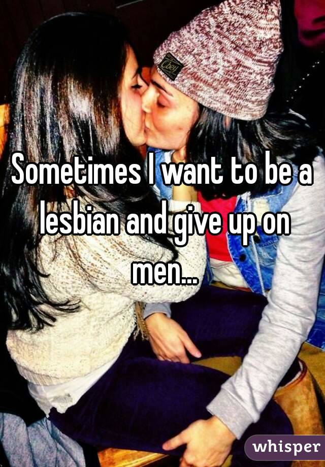 Sometimes I want to be a lesbian and give up on men...