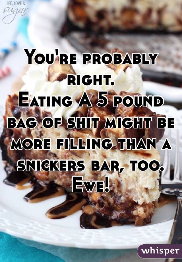 You're probably right.
Eating A 5 pound bag of shit might be more filling than a snickers bar, too. 
Ewe!