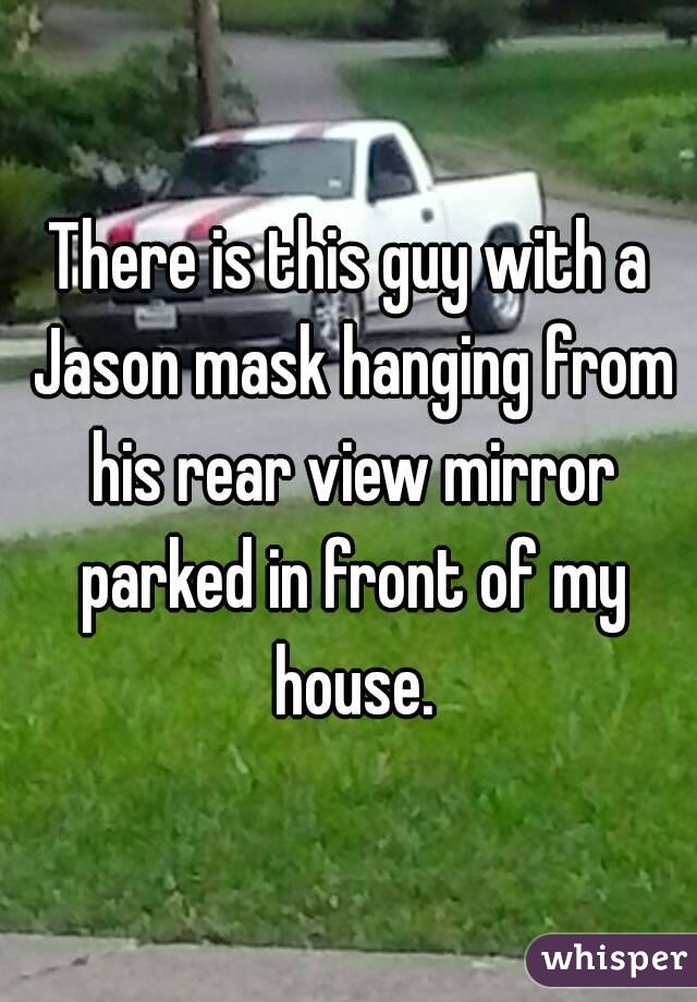 There is this guy with a Jason mask hanging from his rear view mirror parked in front of my house.